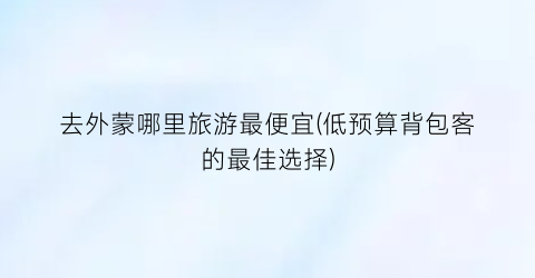 去外蒙哪里旅游最便宜(低预算背包客的最佳选择)