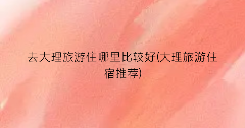 去大理旅游住哪里比较好(大理旅游住宿推荐)