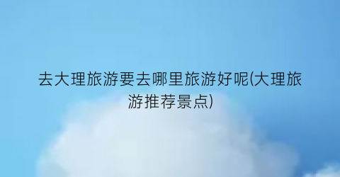 去大理旅游要去哪里旅游好呢(大理旅游推荐景点)