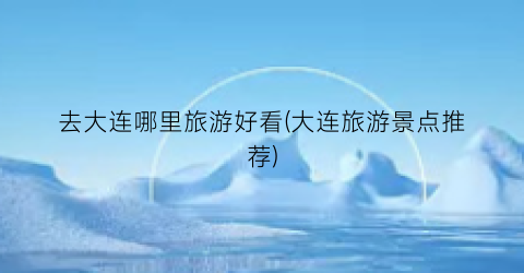 去大连哪里旅游好看(大连旅游景点推荐)