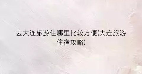 去大连旅游住哪里比较方便(大连旅游住宿攻略)
