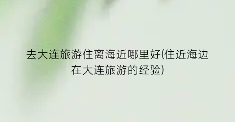 去大连旅游住离海近哪里好(住近海边在大连旅游的经验)