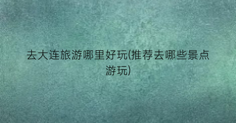 去大连旅游哪里好玩(推荐去哪些景点游玩)