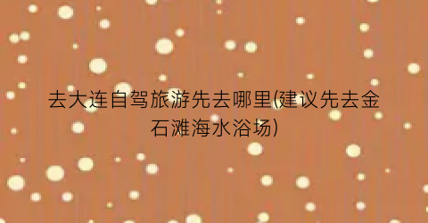 去大连自驾旅游先去哪里(建议先去金石滩海水浴场)