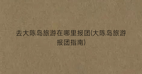 去大陈岛旅游在哪里报团(大陈岛旅游报团指南)