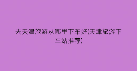 去天津旅游从哪里下车好(天津旅游下车站推荐)