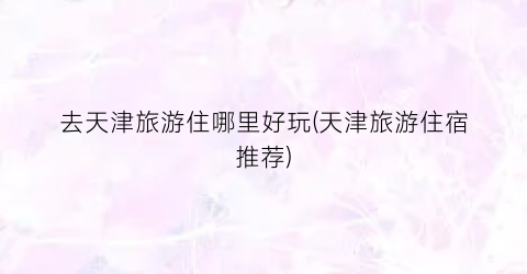 去天津旅游住哪里好玩(天津旅游住宿推荐)