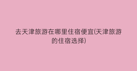 去天津旅游在哪里住宿便宜(天津旅游的住宿选择)