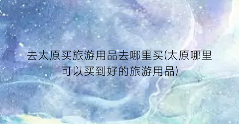 去太原买旅游用品去哪里买(太原哪里可以买到好的旅游用品)