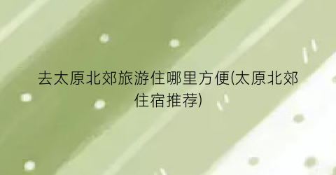 去太原北郊旅游住哪里方便(太原北郊住宿推荐)
