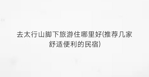 去太行山脚下旅游住哪里好(推荐几家舒适便利的民宿)