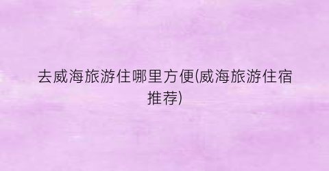 去威海旅游住哪里方便(威海旅游住宿推荐)