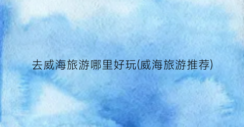 去威海旅游哪里好玩(威海旅游推荐)