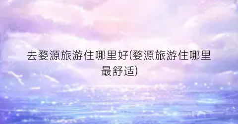 去婺源旅游住哪里好(婺源旅游住哪里最舒适)