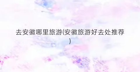 去安徽哪里旅游(安徽旅游好去处推荐)