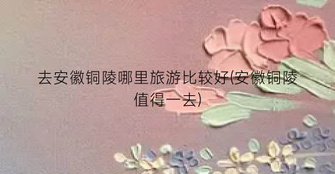 去安徽铜陵哪里旅游比较好(安徽铜陵值得一去)
