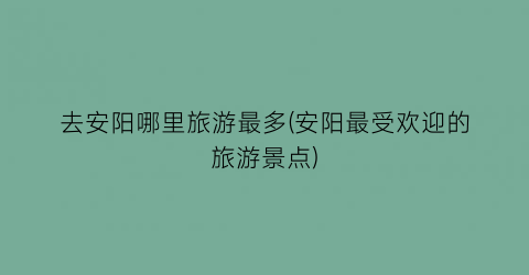 去安阳哪里旅游最多(安阳最受欢迎的旅游景点)