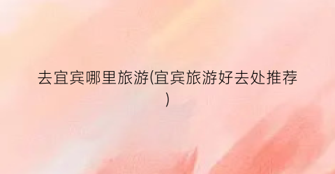 去宜宾哪里旅游(宜宾旅游好去处推荐)