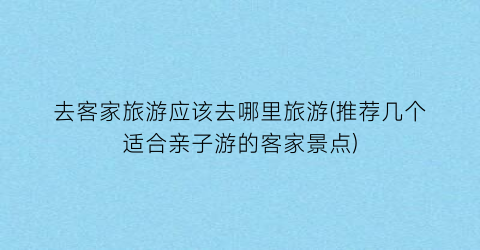 去客家旅游应该去哪里旅游(推荐几个适合亲子游的客家景点)