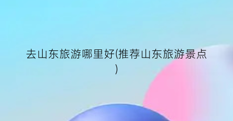 去山东旅游哪里好(推荐山东旅游景点)