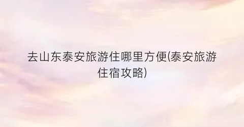 去山东泰安旅游住哪里方便(泰安旅游住宿攻略)