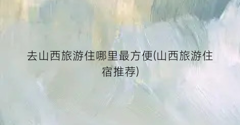 去山西旅游住哪里最方便(山西旅游住宿推荐)
