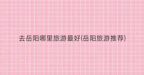 去岳阳哪里旅游最好(岳阳旅游推荐)