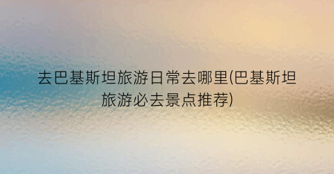 去巴基斯坦旅游日常去哪里(巴基斯坦旅游必去景点推荐)