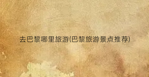 去巴黎哪里旅游(巴黎旅游景点推荐)