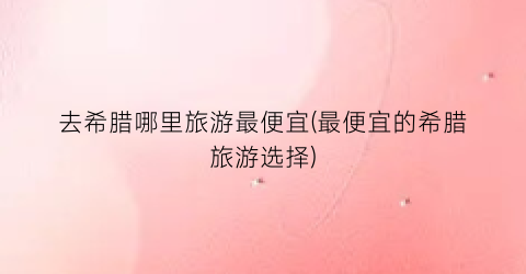 去希腊哪里旅游最便宜(最便宜的希腊旅游选择)