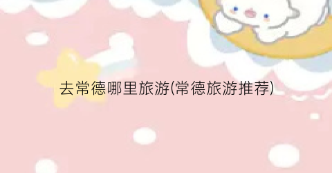 去常德哪里旅游(常德旅游推荐)