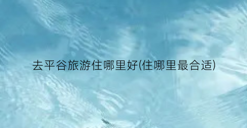 去平谷旅游住哪里好(住哪里最合适)