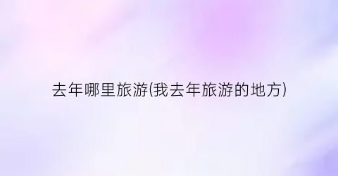 去年哪里旅游(我去年旅游的地方)