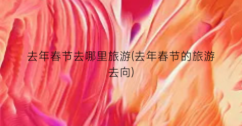 去年春节去哪里旅游(去年春节的旅游去向)