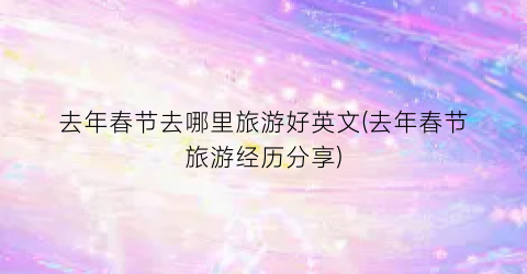 去年春节去哪里旅游好英文(去年春节旅游经历分享)
