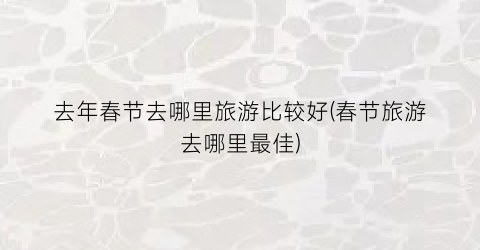 去年春节去哪里旅游比较好(春节旅游去哪里最佳)