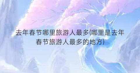 去年春节哪里旅游人最多(哪里是去年春节旅游人最多的地方)