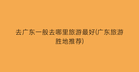去广东一般去哪里旅游最好(广东旅游胜地推荐)