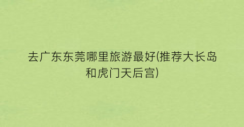 去广东东莞哪里旅游最好(推荐大长岛和虎门天后宫)