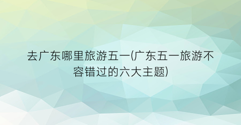 去广东哪里旅游五一(广东五一旅游不容错过的六大主题)