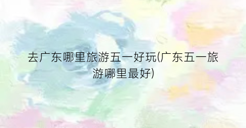 去广东哪里旅游五一好玩(广东五一旅游哪里最好)