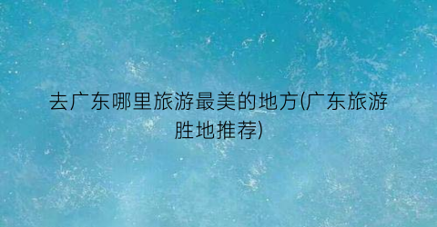 去广东哪里旅游最美的地方(广东旅游胜地推荐)