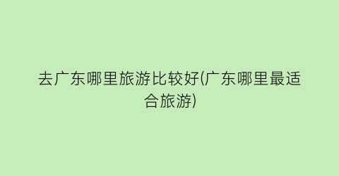 去广东哪里旅游比较好(广东哪里最适合旅游)