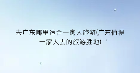 去广东哪里适合一家人旅游(广东值得一家人去的旅游胜地)