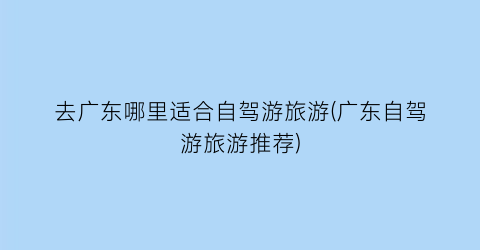 去广东哪里适合自驾游旅游(广东自驾游旅游推荐)