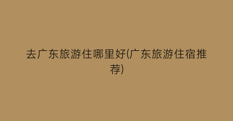 去广东旅游住哪里好(广东旅游住宿推荐)