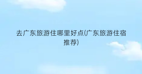 去广东旅游住哪里好点(广东旅游住宿推荐)