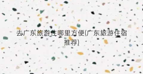 去广东旅游住哪里方便(广东旅游住宿推荐)