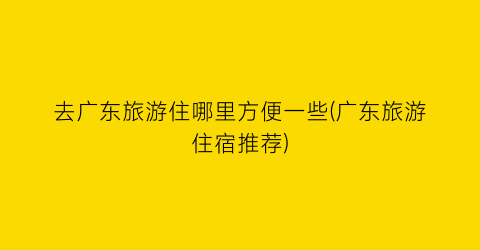 去广东旅游住哪里方便一些(广东旅游住宿推荐)