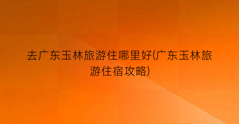 去广东玉林旅游住哪里好(广东玉林旅游住宿攻略)